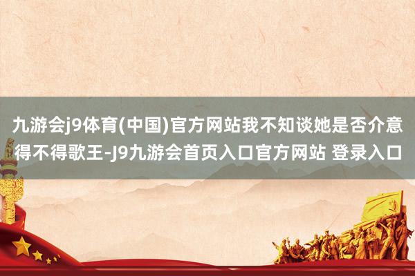 九游会j9体育(中国)官方网站我不知谈她是否介意得不得歌王-J9九游会首页入口官方网站 登录入口