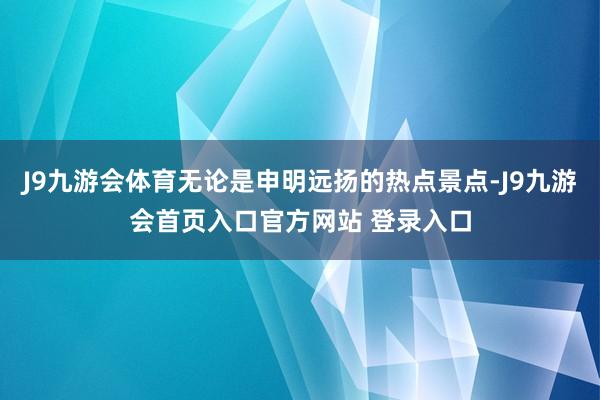 J9九游会体育无论是申明远扬的热点景点-J9九游会首页入口官方网站 登录入口