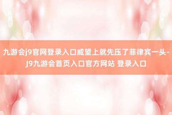 九游会j9官网登录入口威望上就先压了菲律宾一头-J9九游会首页入口官方网站 登录入口