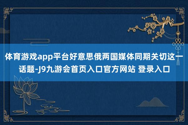 体育游戏app平台好意思俄两国媒体同期关切这一话题-J9九游会首页入口官方网站 登录入口