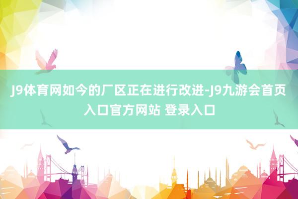 J9体育网如今的厂区正在进行改进-J9九游会首页入口官方网站 登录入口