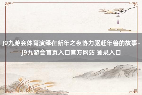 J9九游会体育演绎在新年之夜协力驱赶年兽的故事-J9九游会首页入口官方网站 登录入口