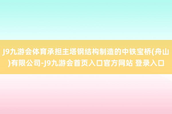 J9九游会体育承担主塔钢结构制造的中铁宝桥(舟山)有限公司-J9九游会首页入口官方网站 登录入口