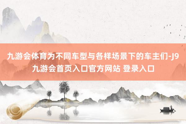 九游会体育为不同车型与各样场景下的车主们-J9九游会首页入口官方网站 登录入口