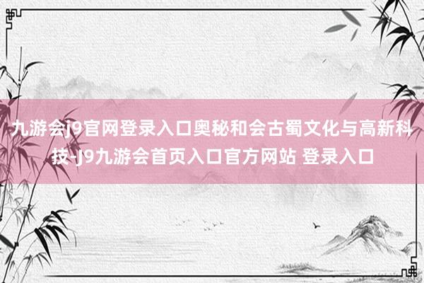 九游会j9官网登录入口奥秘和会古蜀文化与高新科技-J9九游会首页入口官方网站 登录入口
