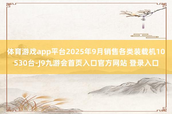 体育游戏app平台2025年9月销售各类装载机10530台-J9九游会首页入口官方网站 登录入口