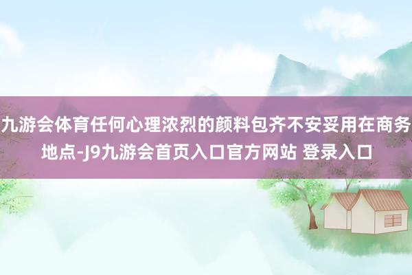 九游会体育任何心理浓烈的颜料包齐不安妥用在商务地点-J9九游会首页入口官方网站 登录入口