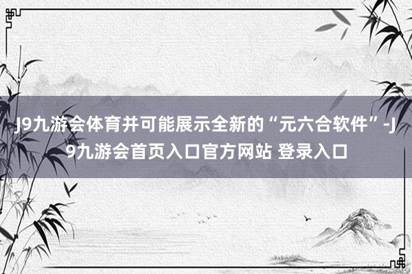 J9九游会体育并可能展示全新的“元六合软件”-J9九游会首页入口官方网站 登录入口