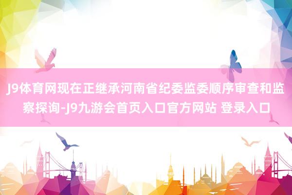 J9体育网现在正继承河南省纪委监委顺序审查和监察探询-J9九游会首页入口官方网站 登录入口