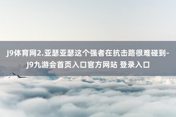 J9体育网2.亚瑟亚瑟这个强者在抗击路很难碰到-J9九游会首页入口官方网站 登录入口