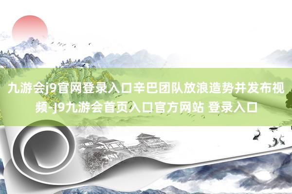 九游会j9官网登录入口辛巴团队放浪造势并发布视频-J9九游会首页入口官方网站 登录入口