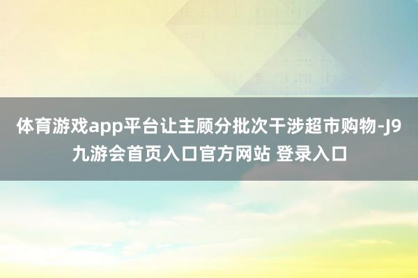 体育游戏app平台让主顾分批次干涉超市购物-J9九游会首页入口官方网站 登录入口
