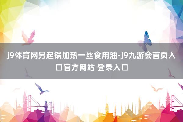 J9体育网另起锅加热一丝食用油-J9九游会首页入口官方网站 登录入口