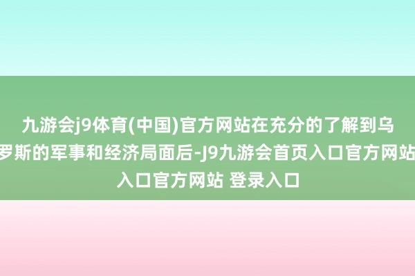 九游会j9体育(中国)官方网站在充分的了解到乌克兰和俄罗斯的军事和经济局面后-J9九游会首页入口官方网站 登录入口