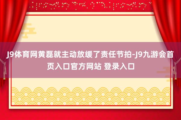 J9体育网黄磊就主动放缓了责任节拍-J9九游会首页入口官方网站 登录入口