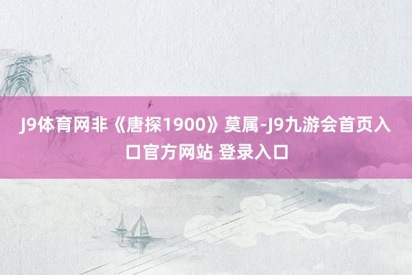 J9体育网非《唐探1900》莫属-J9九游会首页入口官方网站 登录入口