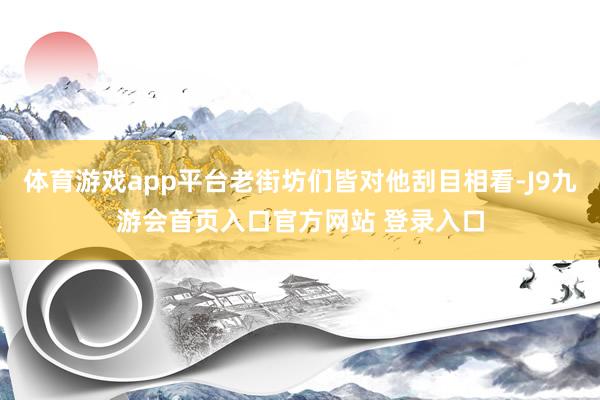 体育游戏app平台老街坊们皆对他刮目相看-J9九游会首页入口官方网站 登录入口