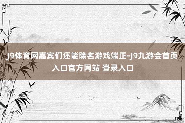 J9体育网嘉宾们还能除名游戏端正-J9九游会首页入口官方网站 登录入口