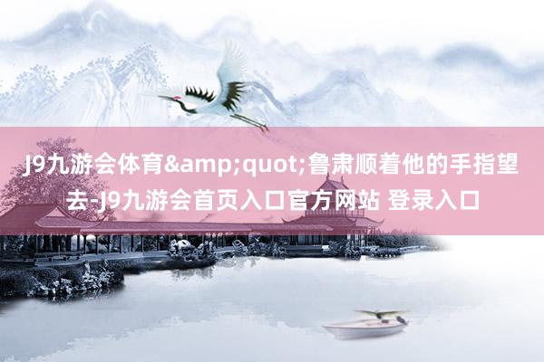J9九游会体育&quot;鲁肃顺着他的手指望去-J9九游会首页入口官方网站 登录入口