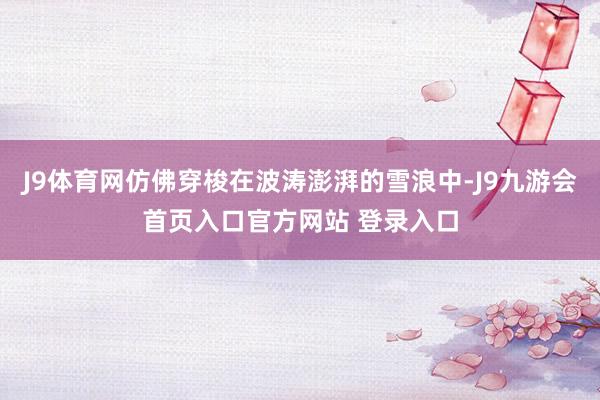 J9体育网仿佛穿梭在波涛澎湃的雪浪中-J9九游会首页入口官方网站 登录入口