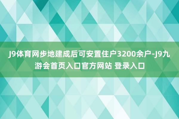 J9体育网步地建成后可安置住户3200余户-J9九游会首页入口官方网站 登录入口