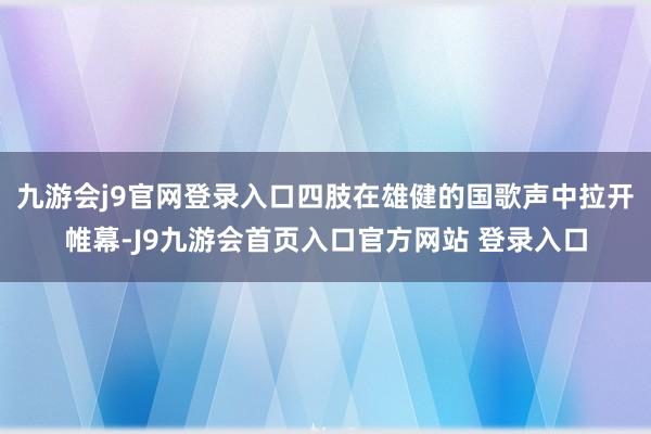 九游会j9官网登录入口四肢在雄健的国歌声中拉开帷幕-J9九游会首页入口官方网站 登录入口