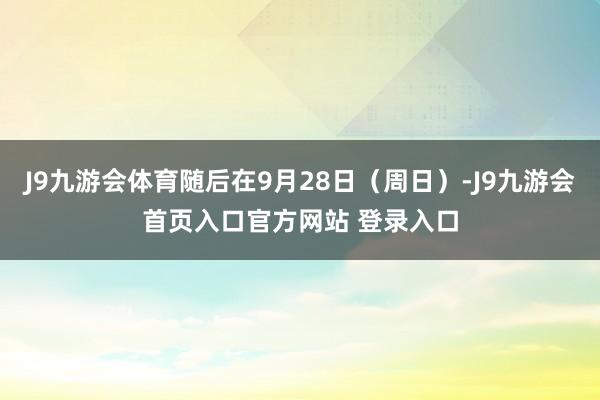 J9九游会体育随后在9月28日（周日）-J9九游会首页入口官方网站 登录入口