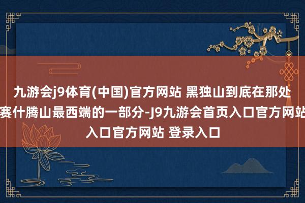 九游会j9体育(中国)官方网站 黑独山到底在那处 黑独山为赛什腾山最西端的一部分-J9九游会首页入口官方网站 登录入口