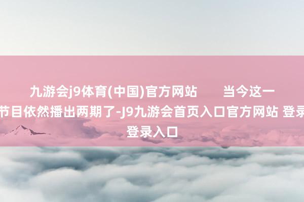 九游会j9体育(中国)官方网站       当今这一季的节目依然播出两期了-J9九游会首页入口官方网站 登录入口