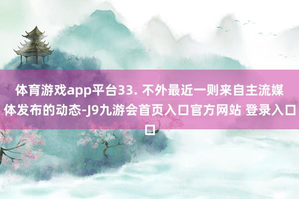 体育游戏app平台33. 不外最近一则来自主流媒体发布的动态-J9九游会首页入口官方网站 登录入口