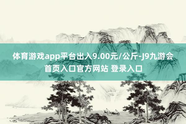 体育游戏app平台出入9.00元/公斤-J9九游会首页入口官方网站 登录入口
