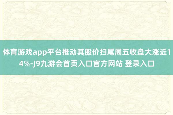 体育游戏app平台推动其股价扫尾周五收盘大涨近14%-J9九游会首页入口官方网站 登录入口