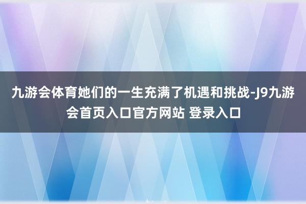 九游会体育她们的一生充满了机遇和挑战-J9九游会首页入口官方网站 登录入口