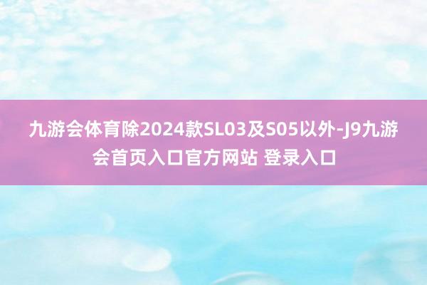 九游会体育除2024款SL03及S05以外-J9九游会首页入口官方网站 登录入口