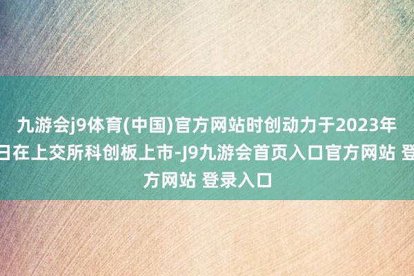 九游会j9体育(中国)官方网站时创动力于2023年6月29日在上交所科创板上市-J9九游会首页入口官方网站 登录入口