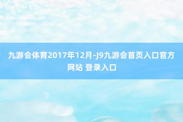 九游会体育　　2017年12月-J9九游会首页入口官方网站 登录入口