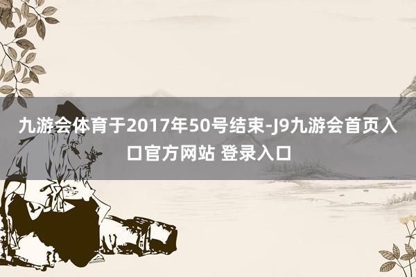 九游会体育于2017年50号结束-J9九游会首页入口官方网站 登录入口