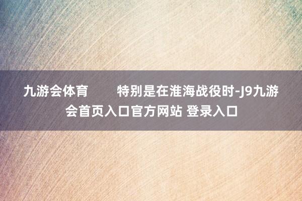 九游会体育        特别是在淮海战役时-J9九游会首页入口官方网站 登录入口