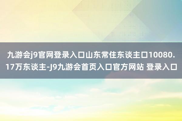 九游会j9官网登录入口山东常住东谈主口10080.17万东谈主-J9九游会首页入口官方网站 登录入口