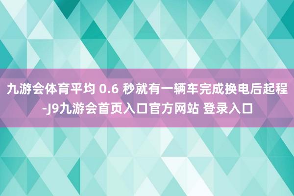九游会体育平均 0.6 秒就有一辆车完成换电后起程-J9九游会首页入口官方网站 登录入口