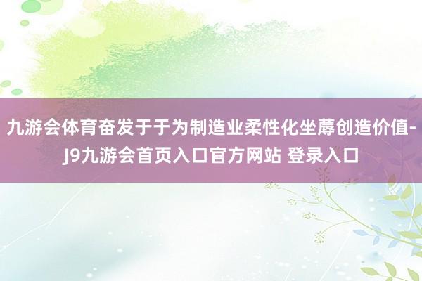 九游会体育奋发于于为制造业柔性化坐蓐创造价值-J9九游会首页入口官方网站 登录入口