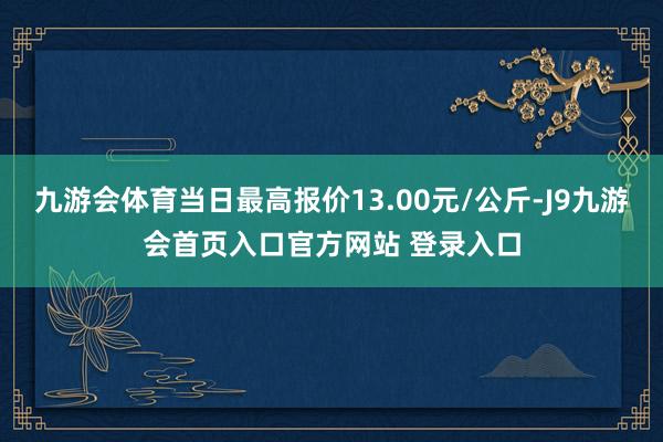 九游会体育当日最高报价13.00元/公斤-J9九游会首页入口官方网站 登录入口