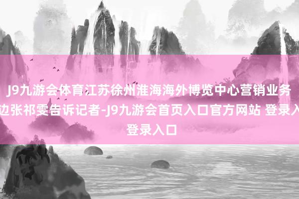 J9九游会体育江苏徐州淮海海外博览中心营销业务旁边张祁雯告诉记者-J9九游会首页入口官方网站 登录入口
