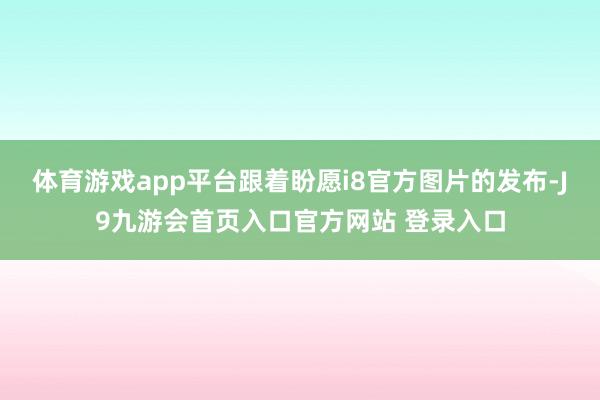 体育游戏app平台跟着盼愿i8官方图片的发布-J9九游会首页入口官方网站 登录入口
