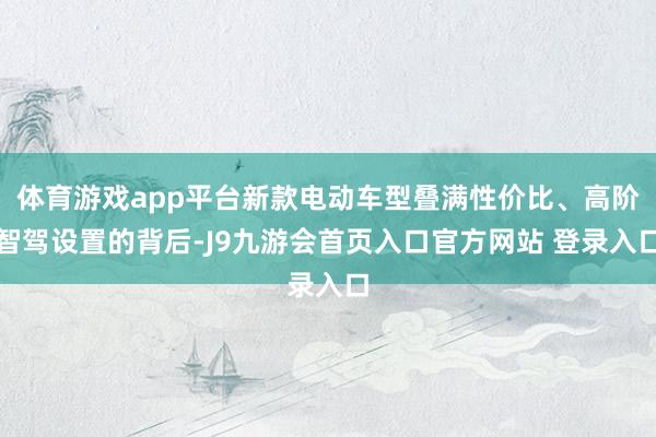 体育游戏app平台新款电动车型叠满性价比、高阶智驾设置的背后-J9九游会首页入口官方网站 登录入口