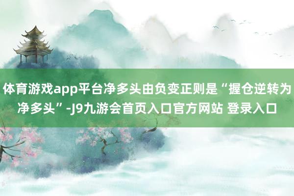 体育游戏app平台净多头由负变正则是“握仓逆转为净多头”-J9九游会首页入口官方网站 登录入口