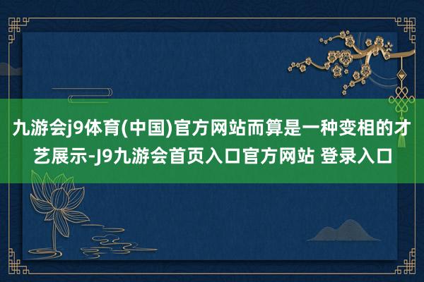 九游会j9体育(中国)官方网站而算是一种变相的才艺展示-J9九游会首页入口官方网站 登录入口