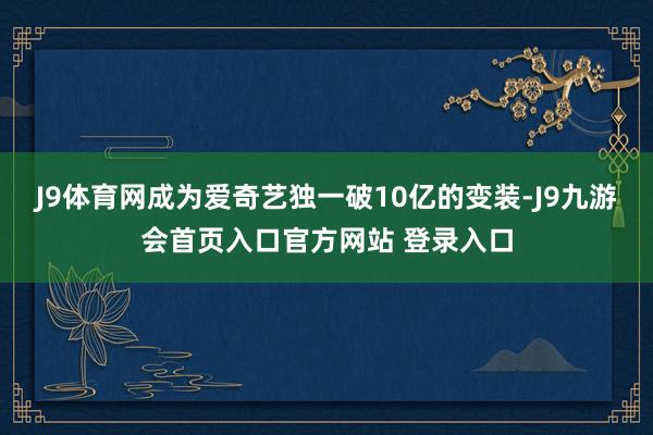 J9体育网成为爱奇艺独一破10亿的变装-J9九游会首页入口官方网站 登录入口