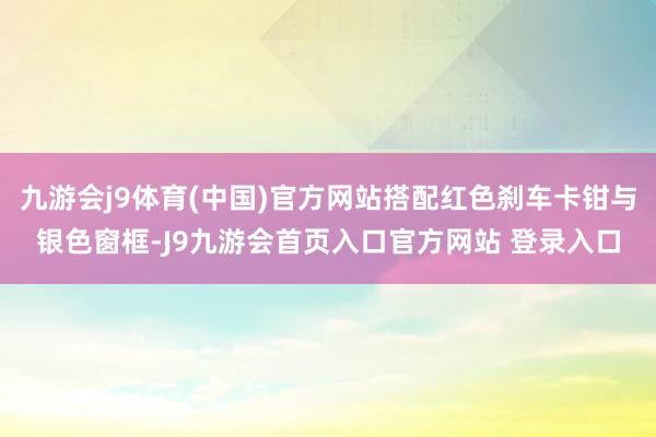 九游会j9体育(中国)官方网站搭配红色刹车卡钳与银色窗框-J9九游会首页入口官方网站 登录入口