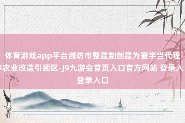 体育游戏app平台潍坊市整建制创建为寰宇当代程序农业改造引颈区-J9九游会首页入口官方网站 登录入口
